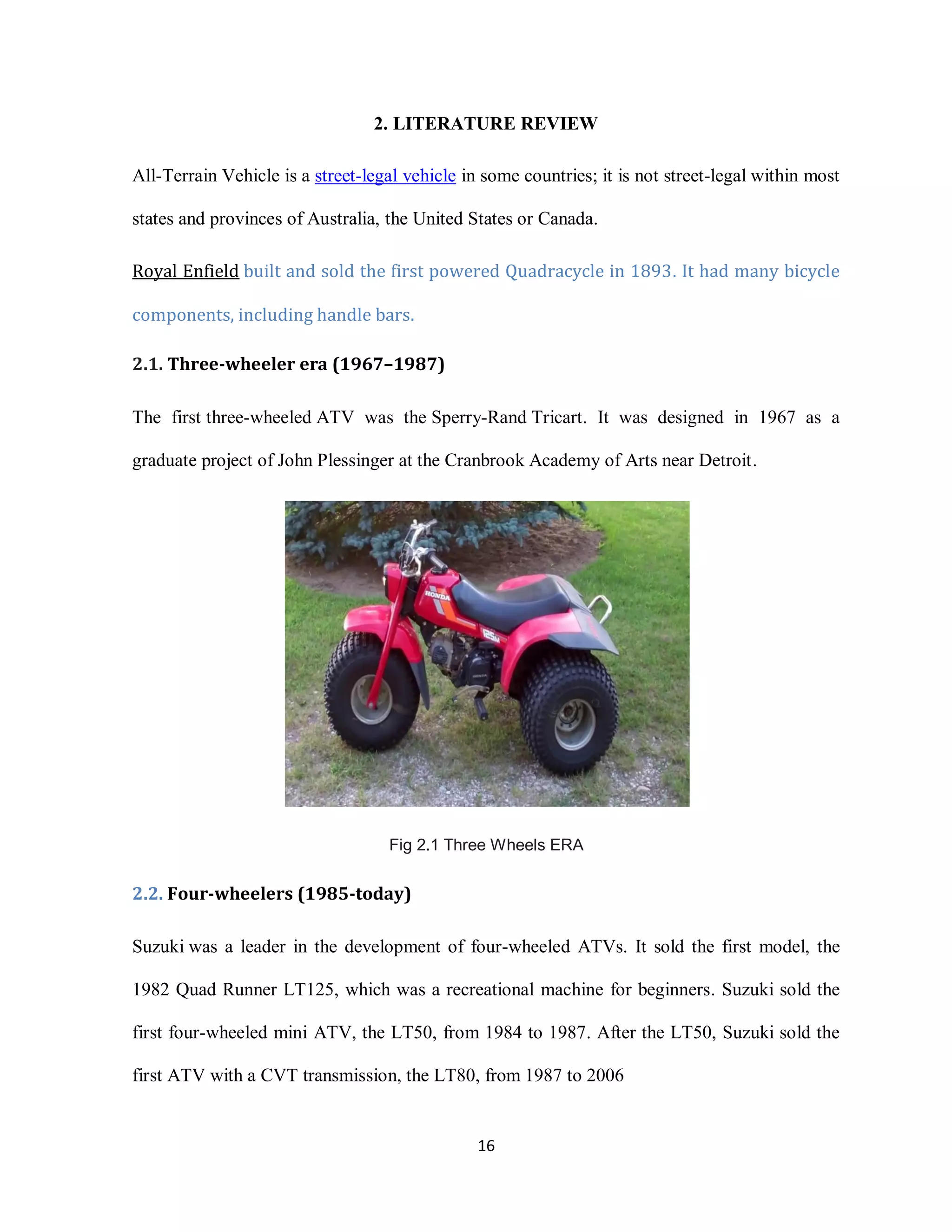 16
2. LITERATURE REVIEW
All-Terrain Vehicle is a street-legal vehicle in some countries; it is not street-legal within most
states and provinces of Australia, the United States or Canada.
Royal Enfield built and sold the first powered Quadracycle in 1893. It had many bicycle
components, including handle bars.
2.1. Three-wheeler era (1967–1987)
The first three-wheeled ATV was the Sperry-Rand Tricart. It was designed in 1967 as a
graduate project of John Plessinger at the Cranbrook Academy of Arts near Detroit.
Fig 2.1 Three Wheels ERA
2.2. Four-wheelers (1985-today)
Suzuki was a leader in the development of four-wheeled ATVs. It sold the first model, the
1982 Quad Runner LT125, which was a recreational machine for beginners. Suzuki sold the
first four-wheeled mini ATV, the LT50, from 1984 to 1987. After the LT50, Suzuki sold the
first ATV with a CVT transmission, the LT80, from 1987 to 2006
 