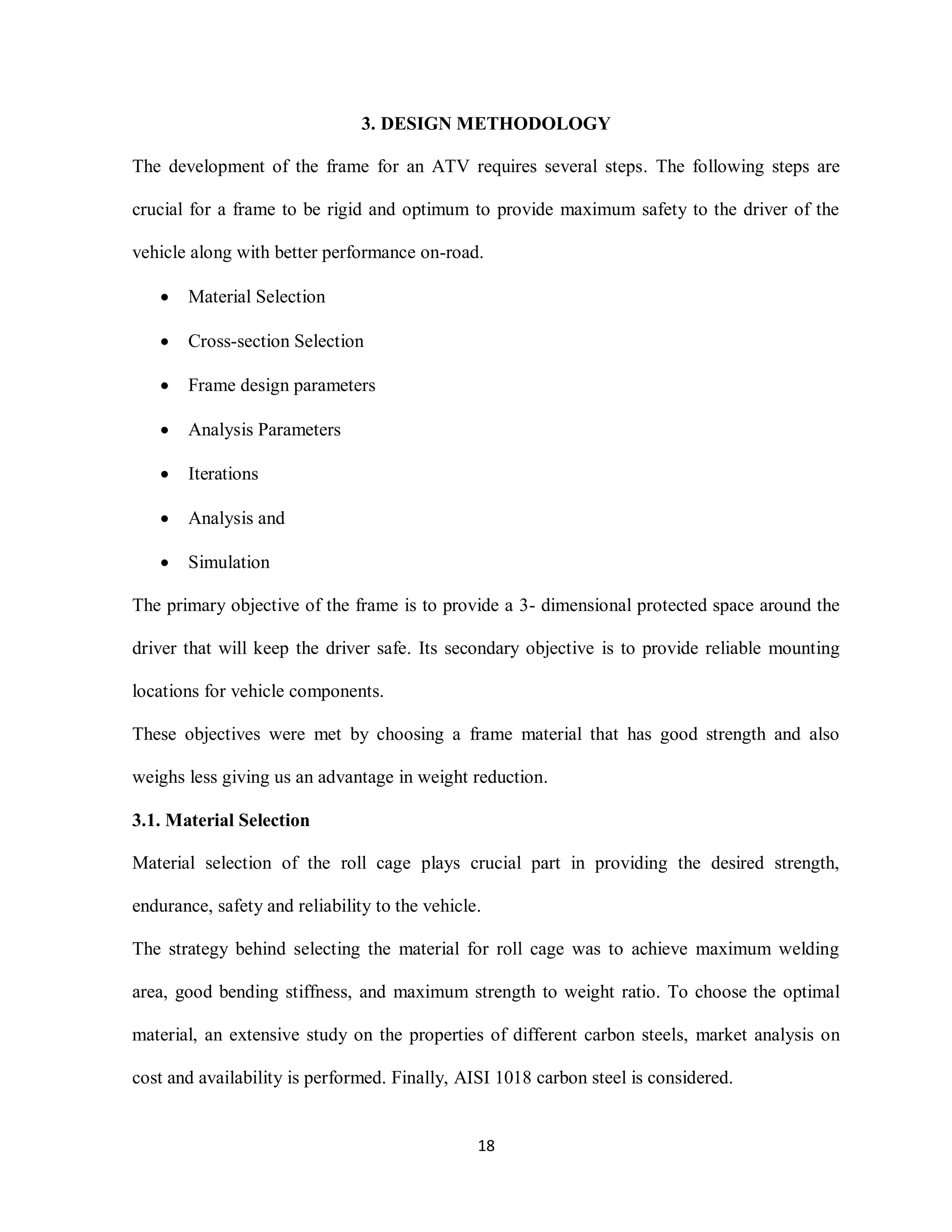 18
3. DESIGN METHODOLOGY
The development of the frame for an ATV requires several steps. The following steps are
crucial for a frame to be rigid and optimum to provide maximum safety to the driver of the
vehicle along with better performance on-road.
 Material Selection
 Cross-section Selection
 Frame design parameters
 Analysis Parameters
 Iterations
 Analysis and
 Simulation
The primary objective of the frame is to provide a 3- dimensional protected space around the
driver that will keep the driver safe. Its secondary objective is to provide reliable mounting
locations for vehicle components.
These objectives were met by choosing a frame material that has good strength and also
weighs less giving us an advantage in weight reduction.
3.1. Material Selection
Material selection of the roll cage plays crucial part in providing the desired strength,
endurance, safety and reliability to the vehicle.
The strategy behind selecting the material for roll cage was to achieve maximum welding
area, good bending stiffness, and maximum strength to weight ratio. To choose the optimal
material, an extensive study on the properties of different carbon steels, market analysis on
cost and availability is performed. Finally, AISI 1018 carbon steel is considered.
 