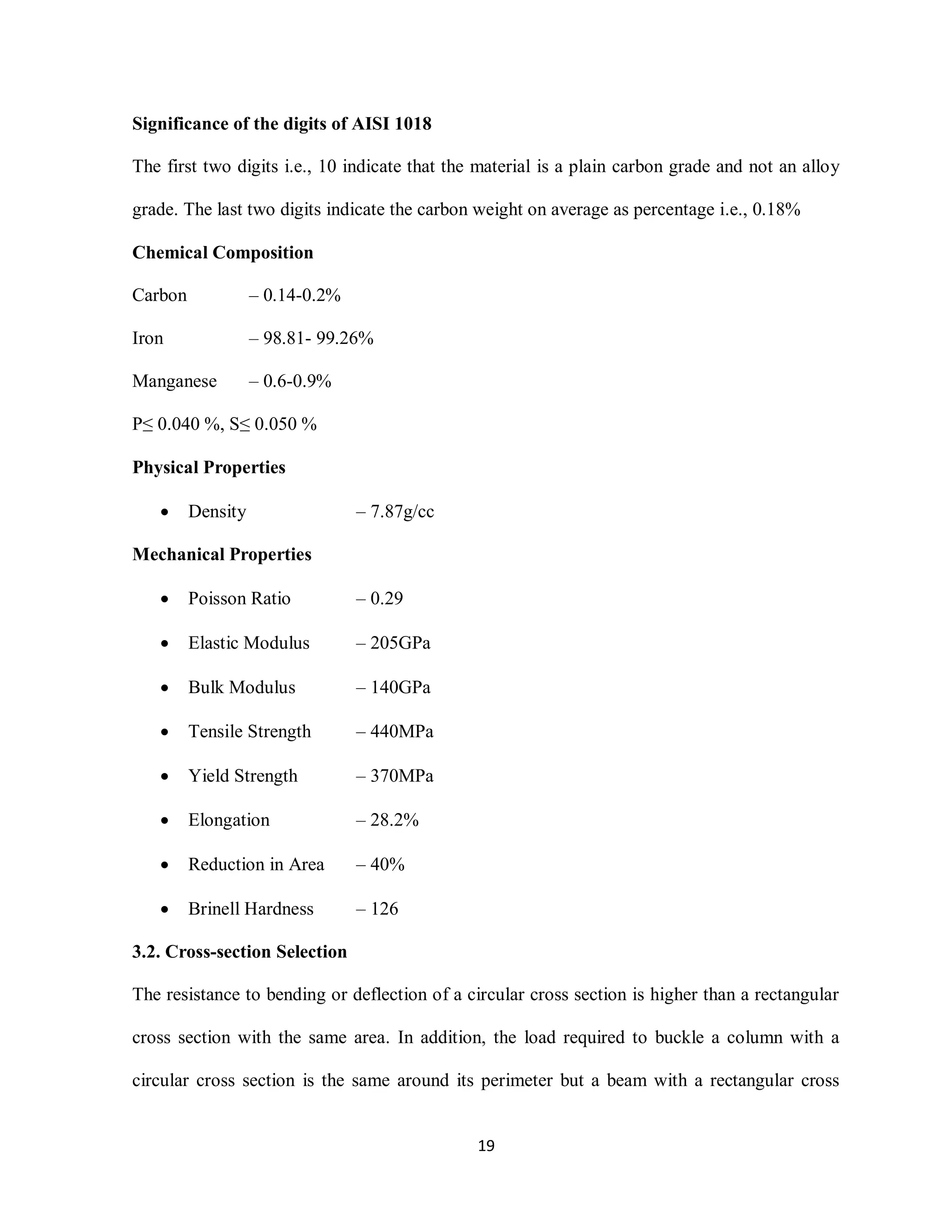 19
Significance of the digits of AISI 1018
The first two digits i.e., 10 indicate that the material is a plain carbon grade and not an alloy
grade. The last two digits indicate the carbon weight on average as percentage i.e., 0.18%
Chemical Composition
Carbon – 0.14-0.2%
Iron – 98.81- 99.26%
Manganese – 0.6-0.9%
P≤ 0.040 %, S≤ 0.050 %
Physical Properties
 Density – 7.87g/cc
Mechanical Properties
 Poisson Ratio – 0.29
 Elastic Modulus – 205GPa
 Bulk Modulus – 140GPa
 Tensile Strength – 440MPa
 Yield Strength – 370MPa
 Elongation – 28.2%
 Reduction in Area – 40%
 Brinell Hardness – 126
3.2. Cross-section Selection
The resistance to bending or deflection of a circular cross section is higher than a rectangular
cross section with the same area. In addition, the load required to buckle a column with a
circular cross section is the same around its perimeter but a beam with a rectangular cross
 