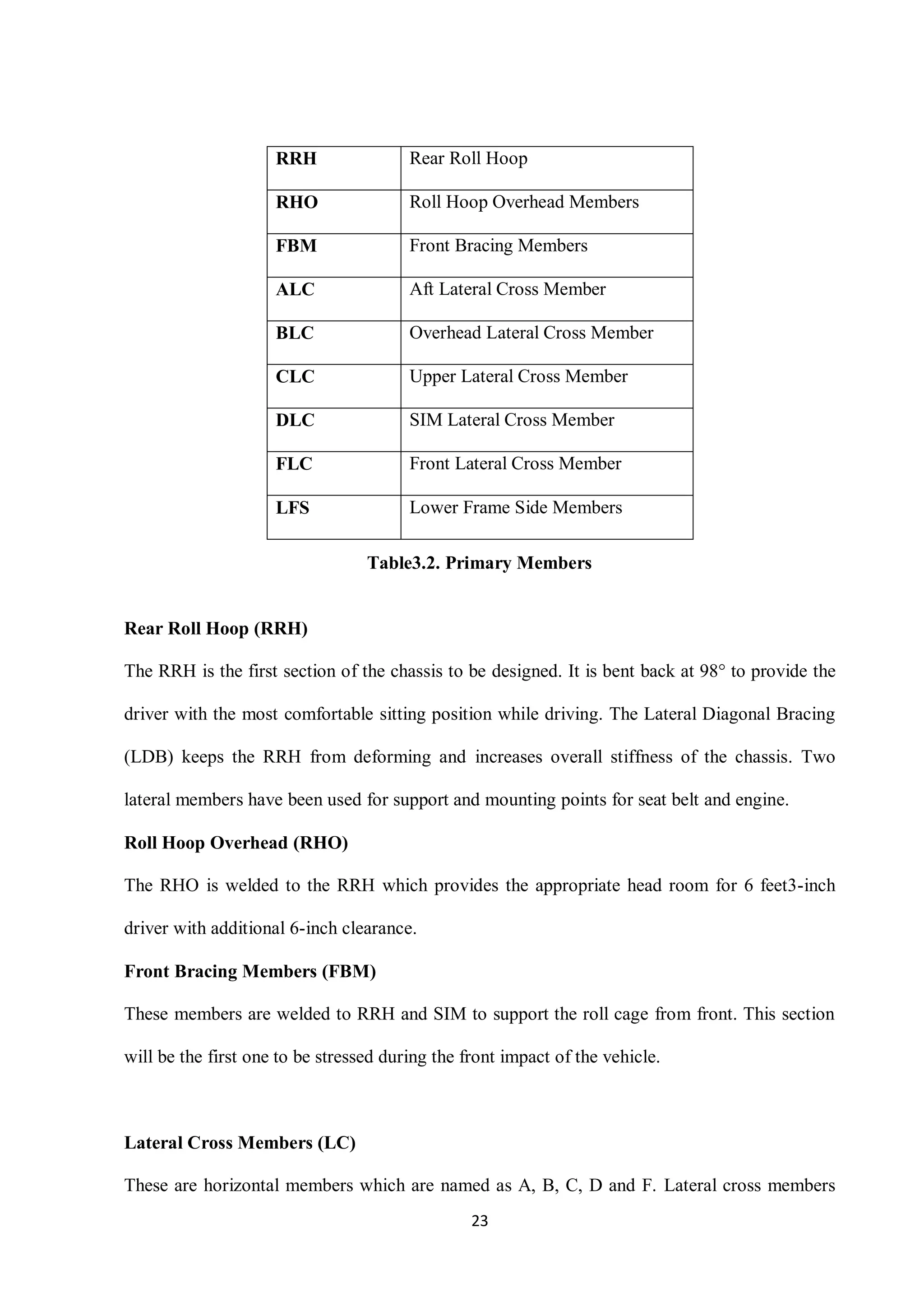 23
Table3.2. Primary Members
Rear Roll Hoop (RRH)
The RRH is the first section of the chassis to be designed. It is bent back at 98° to provide the
driver with the most comfortable sitting position while driving. The Lateral Diagonal Bracing
(LDB) keeps the RRH from deforming and increases overall stiffness of the chassis. Two
lateral members have been used for support and mounting points for seat belt and engine.
Roll Hoop Overhead (RHO)
The RHO is welded to the RRH which provides the appropriate head room for 6 feet3-inch
driver with additional 6-inch clearance.
Front Bracing Members (FBM)
These members are welded to RRH and SIM to support the roll cage from front. This section
will be the first one to be stressed during the front impact of the vehicle.
Lateral Cross Members (LC)
These are horizontal members which are named as A, B, C, D and F. Lateral cross members
RRH Rear Roll Hoop
RHO Roll Hoop Overhead Members
FBM Front Bracing Members
ALC Aft Lateral Cross Member
BLC Overhead Lateral Cross Member
CLC Upper Lateral Cross Member
DLC SIM Lateral Cross Member
FLC Front Lateral Cross Member
LFS Lower Frame Side Members
 