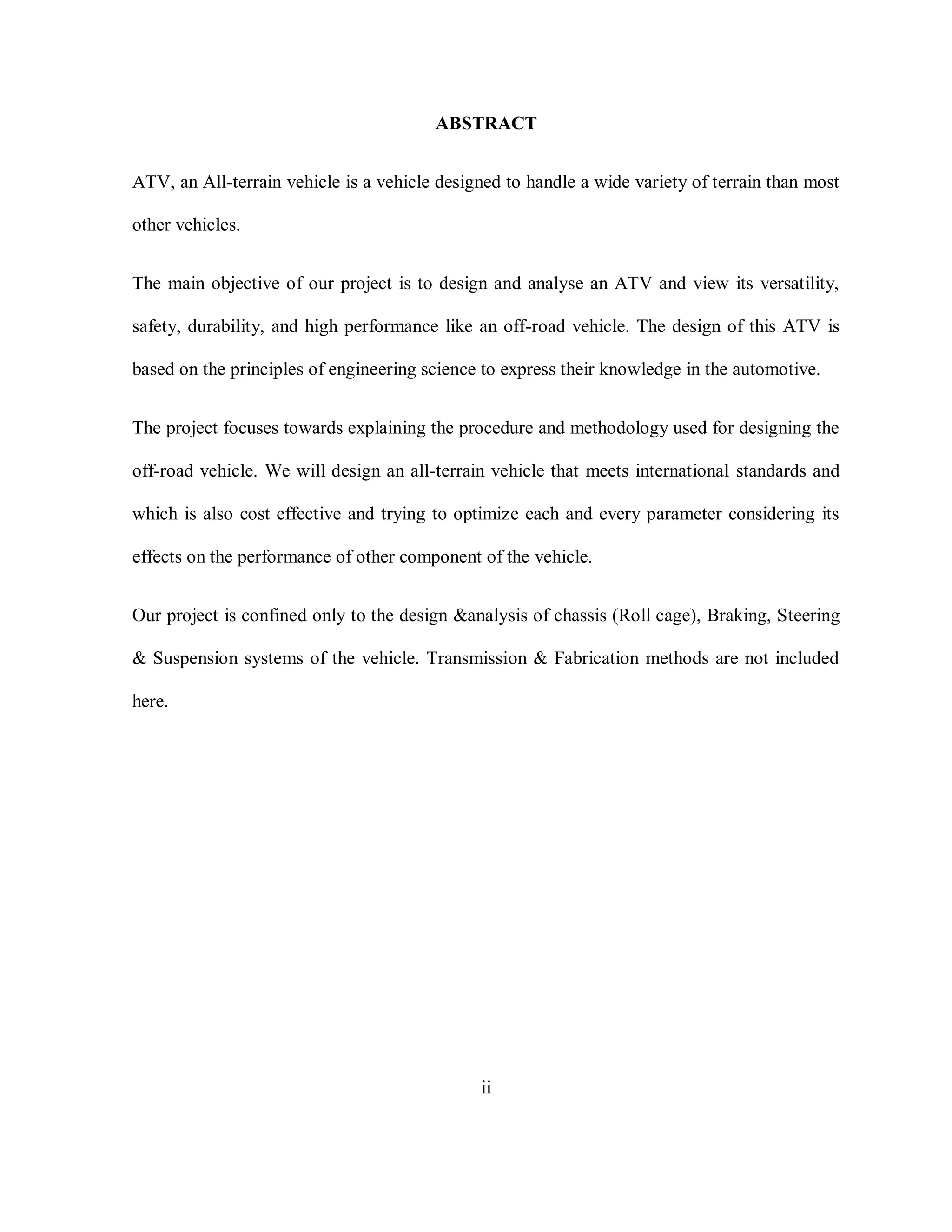 ABSTRACT
ATV, an All-terrain vehicle is a vehicle designed to handle a wide variety of terrain than most
other vehicles.
The main objective of our project is to design and analyse an ATV and view its versatility,
safety, durability, and high performance like an off-road vehicle. The design of this ATV is
based on the principles of engineering science to express their knowledge in the automotive.
The project focuses towards explaining the procedure and methodology used for designing the
off-road vehicle. We will design an all-terrain vehicle that meets international standards and
which is also cost effective and trying to optimize each and every parameter considering its
effects on the performance of other component of the vehicle.
Our project is confined only to the design &analysis of chassis (Roll cage), Braking, Steering
& Suspension systems of the vehicle. Transmission & Fabrication methods are not included
here.
ii
 