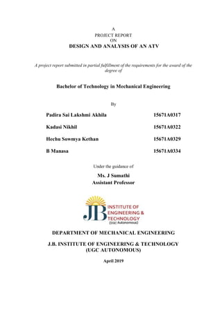A
PROJECT REPORT
ON
DESIGN AND ANALYSIS OF AN ATV
A project report submitted in partial fulfillment of the requirements for the award of the
degree of
Bachelor of Technology in Mechanical Engineering
By
Padira Sai Lakshmi Akhila 15671A0317
Kadasi Nikhil 15671A0322
Hechu Sowmya Kethan 15671A0329
B Manasa 15671A0334
Under the guidance of
Ms. J Sumathi
Assistant Professor
DEPARTMENT OF MECHANICAL ENGINEERING
J.B. INSTITUTE OF ENGINEERING & TECHNOLOGY
(UGC AUTONOMOUS)
April 2019
 