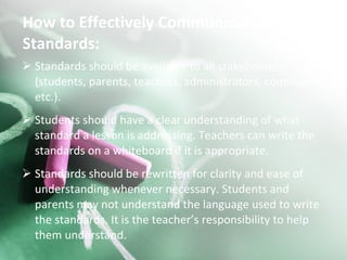 How to Effectively Communicate the Standards: Standards should be available to all stakeholders (students, parents, teachers, administrators, community, etc.). Students should have a clear understanding of what standard a lesson is addressing. Teachers can write the standards on a whiteboard if it is appropriate. Standards should be rewritten for clarity and ease of understanding whenever necessary. Students and parents may not understand the language used to write the standards. It is the teacher’s responsibility to help them understand. 