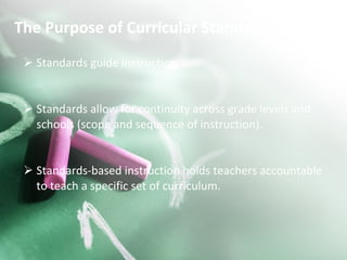 The Purpose of Curricular Standards: Standards guide instruction. Standards allow for continuity across grade levels and schools (scope and sequence of instruction). Standards-based instruction holds teachers accountable to teach a specific set of curriculum.  