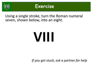 Using a single stroke, turn the Roman numeral
seven, shown below, into an eight.
VII
If you get stuck, ask a partner for help
I
Exercise
 