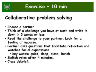 Exercise – 10 min
Collaborative problem solving
• Choose a partner
• Think of a challenge you have at work and write it
down in 5 words or less
• Read the challenge to your partner. Look for a
feeling of impasse.
• Partner asks questions that facilitate reflection and
watches facial expressions.
• key words: quiet, deep, close, hunch
• Switch roles after 4 minutes.
• Class debrief.
Exercise – 10 min
 