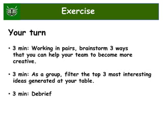 Your turn
• 3 min: Working in pairs, brainstorm 3 ways
that you can help your team to become more
creative.
• 3 min: As a group, filter the top 3 most interesting
ideas generated at your table.
• 3 min: Debrief
Exercise
 