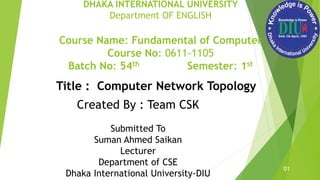 DHAKA INTERNATIONAL UNIVERSITY
Department OF ENGLISH
Course Name: Fundamental of Computer
Course No: 0611-1105
Batch No: 54th Semester: 1st
01
Submitted To
Suman Ahmed Saikan
Lecturer
Department of CSE
Dhaka International University-DIU
Title : Computer Network Topology
Created By : Team CSK
 