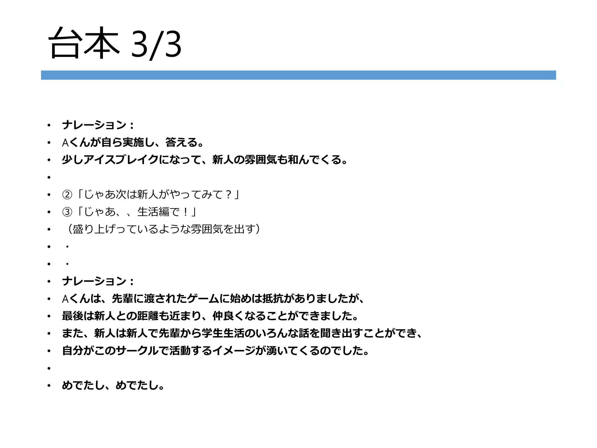 台本 3/3
• ナレーション：
• Aくんが自ら実施し、答える。
• 少しアイスブレイクになって、新人の雰囲気も和んでくる。
•
• ②「じゃあ次は新人がやってみて？」
• ③「じゃあ、、生活編で！」
• （盛り上げっているような雰囲気を出す）
• ・
• ・
• ナレーション：
• Aくんは、先輩に渡されたゲームに始めは抵抗がありましたが、
• 最後は新人との距離も近まり、仲良くなることができました。
• また、新人は新人で先輩から学生生活のいろんな話を聞き出すことができ、
• 自分がこのサークルで活動するイメージが湧いてくるのでした。
•
• めでたし、めでたし。
 