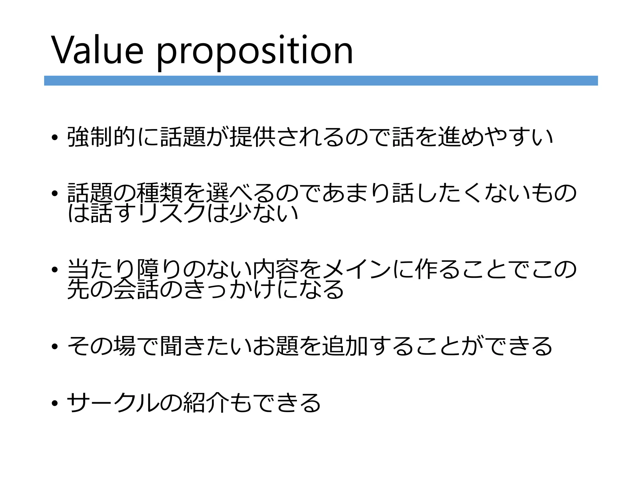 Value proposition
• 強制的に話題が提供されるので話を進めやすい
• 話題の種類を選べるのであまり話したくないもの
は話すリスクは少ない
• 当たり障りのない内容をメインに作ることでこの
先の会話のきっかけになる
• その場で聞きたいお題を追加することができる
• サークルの紹介もできる
 