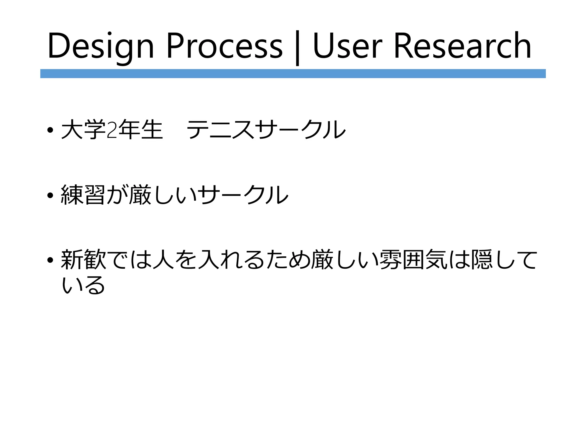 Design Process | User Research
• 大学2年生 テニスサークル
• 練習が厳しいサークル
• 新歓では人を入れるため厳しい雰囲気は隠して
いる
 