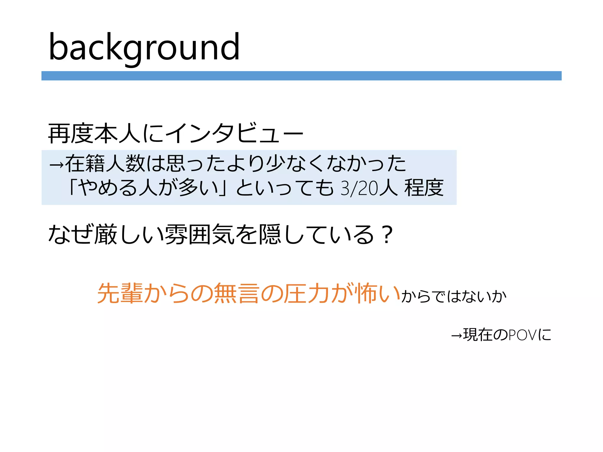 background
再度本人にインタビュー
なぜ厳しい雰囲気を隠している？
先輩からの無言の圧力が怖いからではないか
→在籍人数は思ったより少なくなかった
｢やめる人が多い｣ といっても 3/20人 程度
→現在のPOVに
 