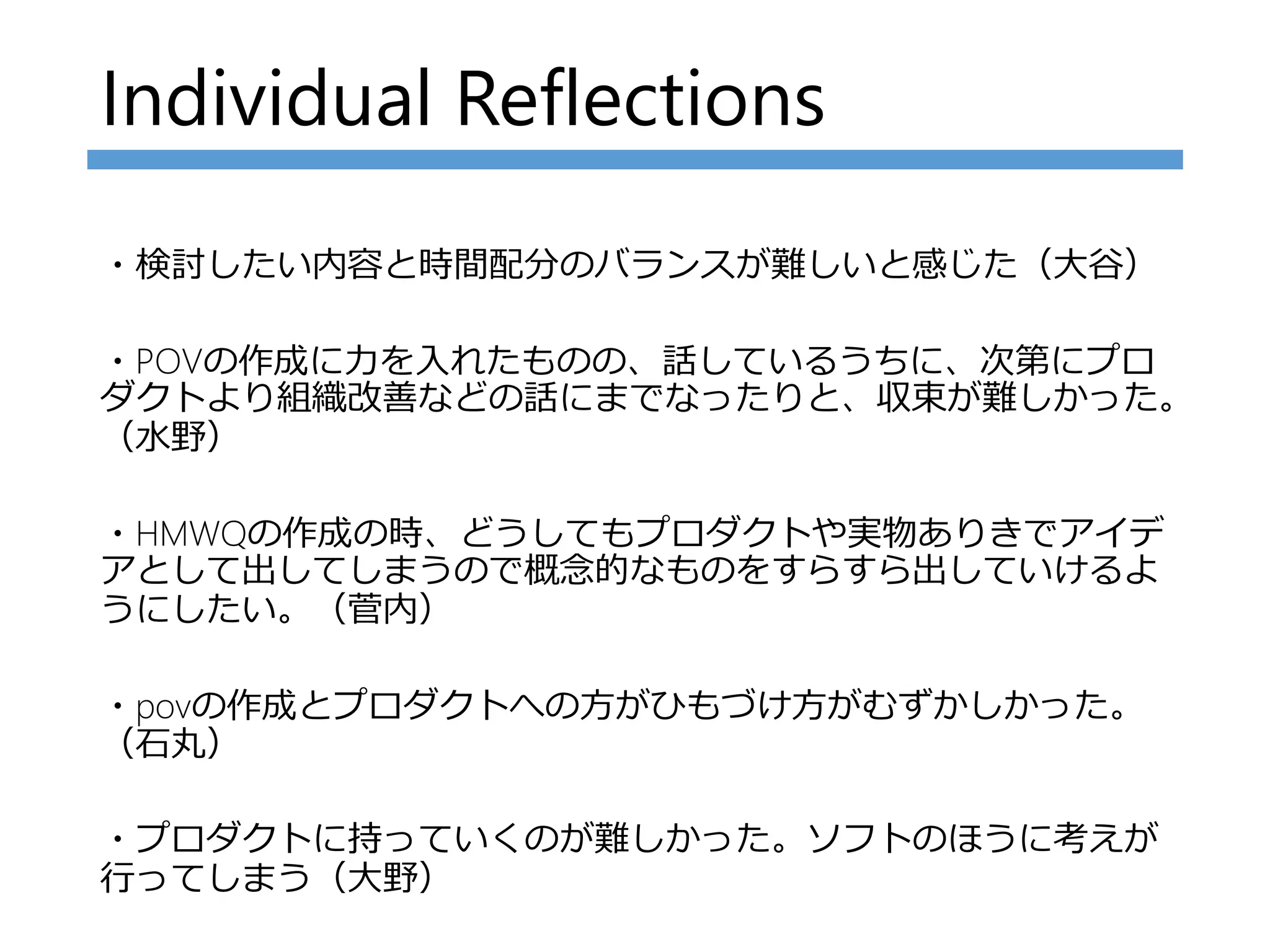 Individual Reflections
・検討したい内容と時間配分のバランスが難しいと感じた（大谷）
・POVの作成に力を入れたものの、話しているうちに、次第にプロ
ダクトより組織改善などの話にまでなったりと、収束が難しかった。
（水野）
・HMWQの作成の時、どうしてもプロダクトや実物ありきでアイデ
アとして出してしまうので概念的なものをすらすら出していけるよ
うにしたい。（菅内）
・povの作成とプロダクトへの方がひもづけ方がむずかしかった。
（石丸）
・プロダクトに持っていくのが難しかった。ソフトのほうに考えが
行ってしまう（大野）
 