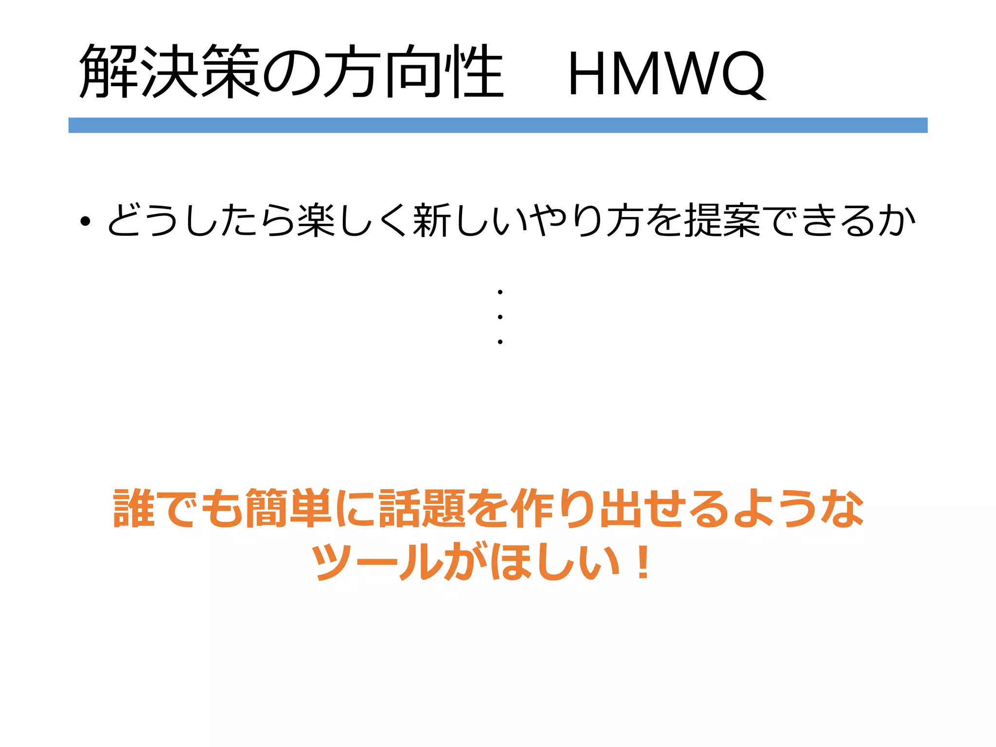 解決策の方向性 HMWQ
• どうしたら楽しく新しいやり方を提案できるか
誰でも簡単に話題を作り出せるような
ツールがほしい！
・・・
 