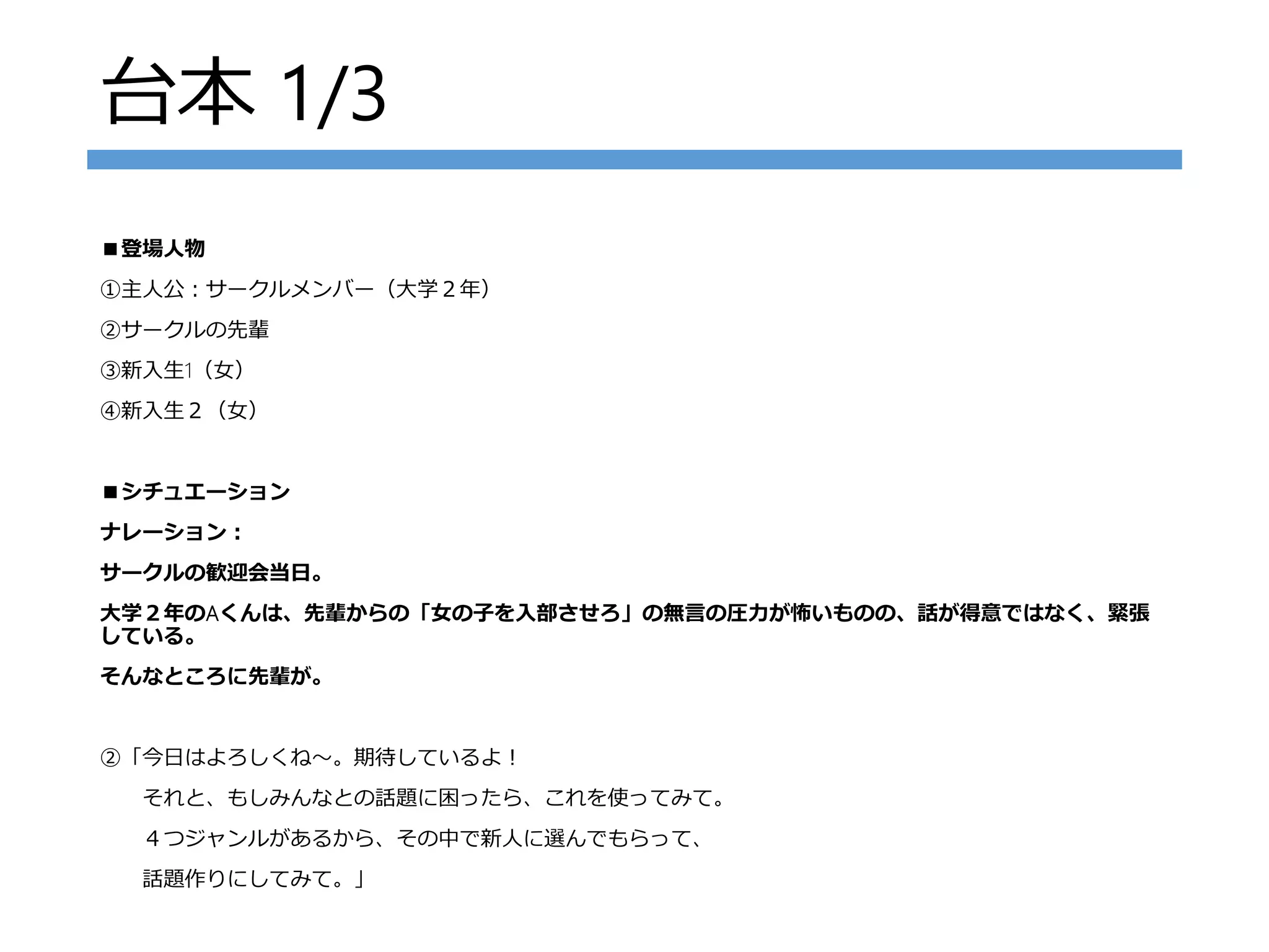 台本 1/3
■登場人物
①主人公：サークルメンバー（大学２年）
②サークルの先輩
③新入生1（女）
④新入生２（女）
■シチュエーション
ナレーション：
サークルの歓迎会当日。
大学２年のAくんは、先輩からの「女の子を入部させろ」の無言の圧力が怖いものの、話が得意ではなく、緊張
している。
そんなところに先輩が。
②「今日はよろしくね～。期待しているよ！
それと、もしみんなとの話題に困ったら、これを使ってみて。
４つジャンルがあるから、その中で新人に選んでもらって、
話題作りにしてみて。」
 