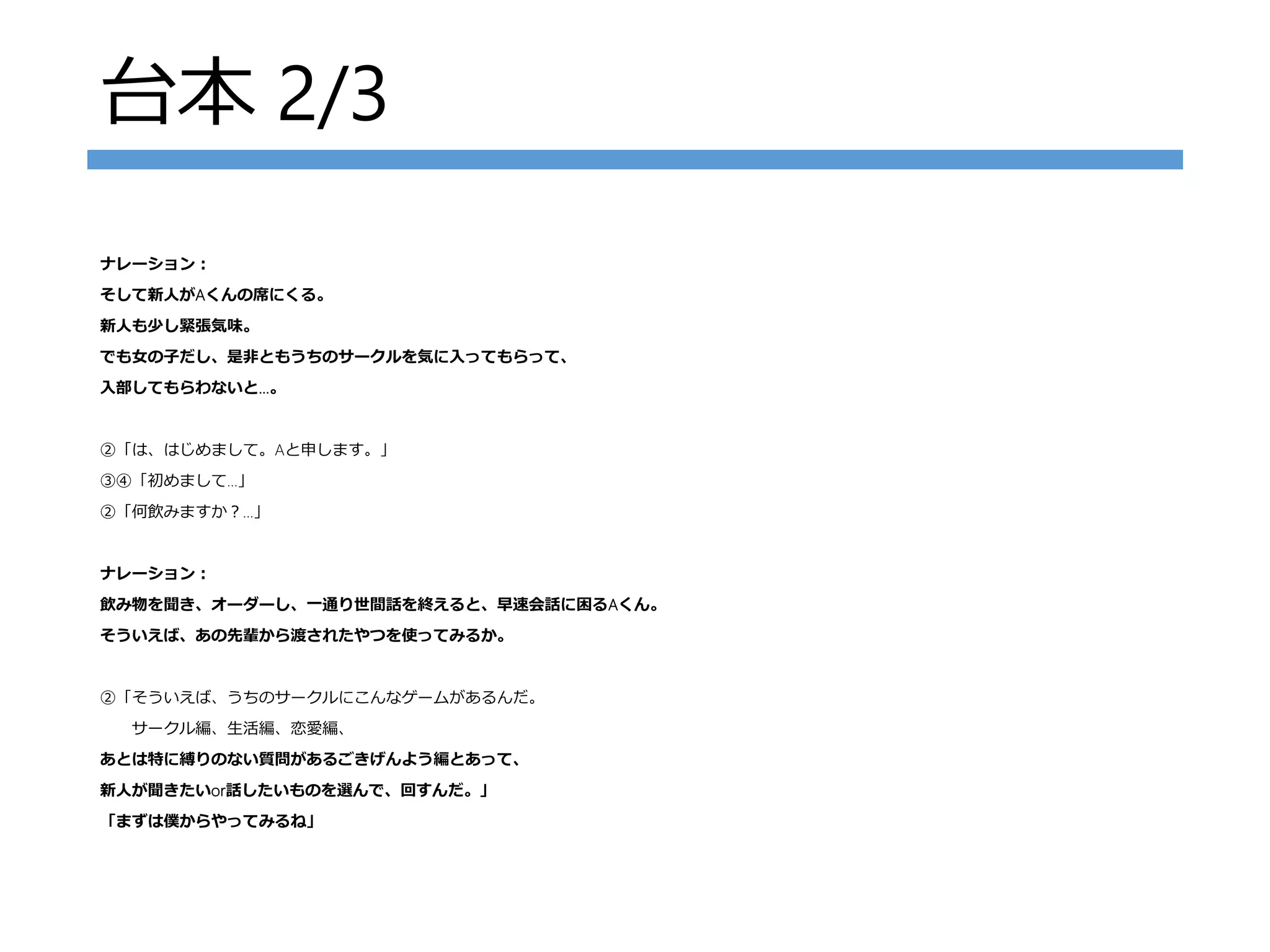 台本 2/3
ナレーション：
そして新人がAくんの席にくる。
新人も少し緊張気味。
でも女の子だし、是非ともうちのサークルを気に入ってもらって、
入部してもらわないと…。
②「は、はじめまして。Aと申します。」
③④「初めまして…」
②「何飲みますか？…」
ナレーション：
飲み物を聞き、オーダーし、一通り世間話を終えると、早速会話に困るAくん。
そういえば、あの先輩から渡されたやつを使ってみるか。
②「そういえば、うちのサークルにこんなゲームがあるんだ。
サークル編、生活編、恋愛編、
あとは特に縛りのない質問があるごきげんよう編とあって、
新人が聞きたいor話したいものを選んで、回すんだ。」
「まずは僕からやってみるね」
 