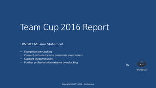 Team Cup 2016 Report
by
HWBOT Mission Statement
• Evangelize overclocking
• Convert enthusiasts in to passionate overclockers
• Support the community
• Further professionalize extreme overclocking
Copyright HWBOT – 2016 – Confidential
 