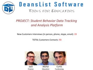 PROJECT: Student Behavior Data Tracking
         and Analysis Platform

New Customers Interviews (in person, phone, skype, email): 23

                TOTAL Customers Contacts: 93




            Jack          Akshai        Curtis
           Finance       Education    Fundraising
 