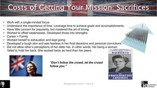 Costs of Getting Your Mission: Sacrifices
Management Control – Team D
• Work with a single-minded focus.
• Understand the importance of time. Leverage time to achieve goals and accomplishments.
• Have little concern for popularity, but mastered the art of timing.
• Worked to offset weaknesses. Developed those into strengths.
• Career > Family
• Worked herself to exhaustion and kept going.
• Developed a tough skin and was fearless in her final decisions and personal convictions.
• Did not allow other’s perceptions of her deter her. In other words, her being a woman
failed to hold her back. She worked twice as hard than her peers.
“Don’t follow the crowd, let the crowd
follow you.”
 