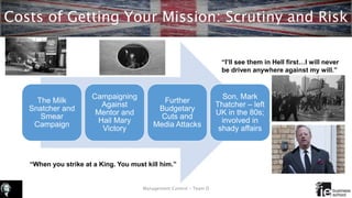 Costs of Getting Your Mission: Scrutiny and Risk
Management Control – Team D
The Milk
Snatcher and
Smear
Campaign
Campaigning
Against
Mentor and
Hail Mary
Victory
Further
Budgetary
Cuts and
Media Attacks
Son, Mark
Thatcher – left
UK in the 80s;
involved in
shady affairs
“I’ll see them in Hell first…I will never
be driven anywhere against my will.”
“When you strike at a King. You must kill him.”
 
