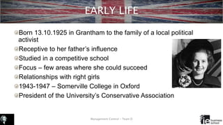 EARLY LIFE
Born 13.10.1925 in Grantham to the family of a local political
activist
Receptive to her father’s influence
Studied in a competitive school
Focus – few areas where she could succeed
Relationships with right girls
1943-1947 – Somerville College in Oxford
President of the University’s Conservative Association
Management Control – Team D
 