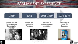 PARLIAMENT EXPERIENCE
Elected into the
Parliament as a
Conservative
member
Management Control – Team D
1959 1961 1965-1969 1970-1974
Post in the
Ministry of
Pensions
Positions in
several shadow
ministries
Secretary of
State for
Education
 