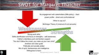 SWOT for Margaret Thatcher
Management Control – Team D
Strong work ethic
Skills identification and focus on strengths – self awareness
Father’s relentless push and family’s support
“You don’t follow the crowd, you make up your own mind”
Ambition and clear goals
Politically and socially skilled
Mix of spirit, fearlessness and intelligence
Willingness to learn
No engagement with stakeholders (Milk policy) – Hard
power profile – direct and confrontational
When to say no?
McGregor Theory X (mistrust of civil servants)
 