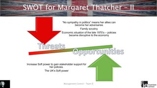 SWOT for Margaret Thatcher – II
Management Control – Team D
Increase Soft power to gain stakeholder support for
her policies.
The UK’s Soft power
“No sympathy in politics” means her allies can
become her adversaries
Family scrutiny
Economic situation of the late 1970’s – policies
became disruptive to the economy
 