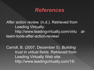 After action review. (n.d.). Retrieved from
Leading Virtually:
http://www.leadingvirtually.com/virtu al-
team-tools-after-action-review/
Carroll, B. (2007, December 5). Building
trust in virtual fields. Retrieved from
Leading Virtually Web site:
http://www.leadingvirtually.com/15/
 