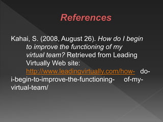 Kahai, S. (2008, August 26). How do I begin
to improve the functioning of my
virtual team? Retrieved from Leading
Virtually Web site:
http://www.leadingvirtually.com/how- do-
i-begin-to-improve-the-functioning- of-my-
virtual-team/
 