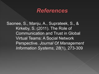Saonee, S., Manju, A., Suprateek, S., &
Kirkeby, S. (2011). The Role of
Communication and Trust in Global
Virtual Teams: A Social Network
Perspective. Journal Of Management
Information Systems, 28(1), 273-309
 