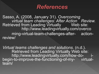 Sasso, A. (2008, January 31). Overcoming
virtual team challenges: After Action Review.
Retrieved from Leading Virtually Web site:
http://www.leadingvirtually.com/overco
ming-virtual-team-challenges-after- action-
review/
Virtual teams challenges and solutions. (n.d.).
Retrieved from Leading Virtually Web site:
http://www.leadingvirtually.com/how-do- i-
begin-to-improve-the-functioning-of-my- virtual-
team/
 