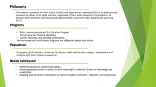 Philosophy
The mission statement for the Council of Adult and Experiential Learning (CAEL) is to advocate and
innovate on behalf of all adult learners, regardless of their socio-economic circumstances, to
enhance their economic and educational opportunities (Council for Adult Experiential Learning,
2017).
Programs
• Prior Learning Assessment Certification Program
• Faculty Assessor Training Workshop
• Career Education and Advising Certification
The workshops and certification programs are offered in person and online.
Population
Employers, adult learners, university faculty and staff, low-income students, unemployed and
students with prior military experience.
Needs Addressed
• Improving access for underserved adults.
• Increasing opportunities for adults to earn meaningful credentials based on knowledge and
capabilities.
• Assisting post secondary institutions to improve student enrolment, retention, and completion.
 