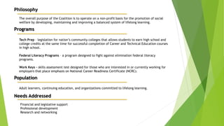 Philosophy
The overall purpose of the Coalition is to operate on a non-profit basis for the promotion of social
welfare by developing, maintaining and improving a balanced system of lifelong learning.
Programs
Tech Prep – legislation for nation’s community colleges that allows students to earn high school and
college credits at the same time for successful completion of Career and Technical Education courses
in high school.
Federal Literacy Programs – a program designed to fight against elimination federal literacy
programs.
Work Keys – skills assessment test designed for those who are interested in or currently working for
employers that place emphasis on National Career Readiness Certificate (NCRC).
Population
Adult learners, continuing education, and organizations committed to lifelong learning.
Needs Addressed
Financial and legislative support
Professional development
Research and networking
 