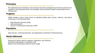 Philosophy
The organization has envisioned a more humane world made contingent by the diverse practices of its
members in assisting adults obtain the knowledge, skills and beliefs needed to lead productive and
fulfilling lives.
Programs
AAACE members receive online access to published leading adult journals, webinars, and special
conferences in the following fields:
• Adult Education Quarterly (AEQ)
• Adult Learning (AL)
• Journal of Transformative Education (JTED)
Population
Adult learners, continuing education, and organizations committed to lifelong learning.
Needs Addressed
Advocate for specific policies, programs, legislations, and initiatives
Professional development in leadership roles
Research and networking for positive social change
 