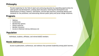 Philosophy
Provide leadership for the field of adult and continuing education by expanding opportunities for
adult growth and development; unifying adult educators; fostering the development and
dissemination of theory, research, information, and the best practices; promoting identity and
standards for the profession; and advocating relevant public policy and social change initiatives.
Programs
• Webinar
• Conferences
• Membership options
• Online resources
• Member Insurance
• Access to National Literacy Advocacy List
Population
Individuals, students, affiliates, and retired AAACE members
Needs Addressed
Access to publications, conferences, and webinars that promote leadership among adult learners.
 
