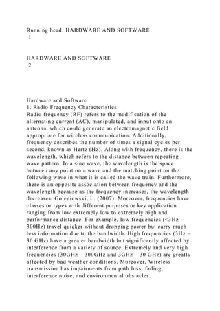 Running head: HARDWARE AND SOFTWARE
1
HARDWARE AND SOFTWARE
2
Hardware and Software
1. Radio Frequency Characteristics
Radio frequency (RF) refers to the modification of the
alternating current (AC), manipulated, and input onto an
antenna, which could generate an electromagnetic field
appropriate for wireless communication. Additionally,
frequency describes the number of times a signal cycles per
second, known as Hertz (Hz). Along with frequency, there is the
wavelength, which refers to the distance between repeating
wave pattern. In a sine wave, the wavelength is the space
between any point on a wave and the matching point on the
following wave in what it is called the wave train. Furthermore,
there is an opposite association between frequency and the
wavelength because as the frequency increases, the wavelength
decreases. Goleniewski, L. (2007). Moreover, frequencies have
classes or types with different purposes or key application
ranging from low extremely low to extremely high and
performance distance. For example, low frequencies (<3Hz –
300Hz) travel quicker without dropping power but carry much
less information due to the bandwidth. High frequencies (3Hz –
30 GHz) have a greater bandwidth but significantly affected by
interference from a variety of source. Extremely and very high
frequencies (30GHz – 300GHz and 3GHz – 30 GHz) are greatly
affected by bad weather conditions. Moreover, Wireless
transmission has impairments from path loss, fading,
interference noise, and environmental obstacles.
 