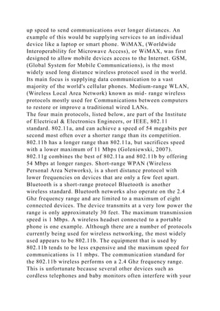 up speed to send communications over longer distances. An
example of this would be supplying services to an individual
device like a laptop or smart phone. WiMAX, (Worldwide
Interoperability for Microwave Access), or WiMAX, was first
designed to allow mobile devices access to the Internet. GSM,
(Global System for Mobile Communications), is the most
widely used long distance wireless protocol used in the world.
Its main focus is supplying data communication to a vast
majority of the world's cellular phones. Medium-range WLAN,
(Wireless Local Area Network) known as mid- range wireless
protocols mostly used for Communications between computers
to restore or improve a traditional wired LANs.
The four main protocols, listed below, are part of the Institute
of Electrical & Electronics Engineers, or IEEE, 802.11
standard. 802.11a, and can achieve a speed of 54 megabits per
second most often over a shorter range than its competition.
802.11b has a longer range than 802.11a, but sacrifices speed
with a lower maximum of 11 Mbps (Goleniewski, 2007).
802.11g combines the best of 802.11a and 802.11b by offering
54 Mbps at longer ranges. Short-range WPAN (Wireless
Personal Area Networks), is a short distance protocol with
lower frequencies on devices that are only a few feet apart.
Bluetooth is a short-range protocol Bluetooth is another
wireless standard. Bluetooth networks also operate on the 2.4
Ghz frequency range and are limited to a maximum of eight
connected devices. The device transmits at a very low power the
range is only approximately 30 feet. The maximum transmission
speed is 1 Mbps. A wireless headset connected to a portable
phone is one example. Although there are a number of protocols
currently being used for wireless networking, the most widely
used appears to be 802.11b. The equipment that is used by
802.11b tends to be less expensive and the maximum speed for
communications is 11 mbps. The communication standard for
the 802.11b wireless performs on a 2.4 Ghz frequency range.
This is unfortunate because several other devices such as
cordless telephones and baby monitors often interfere with your
 