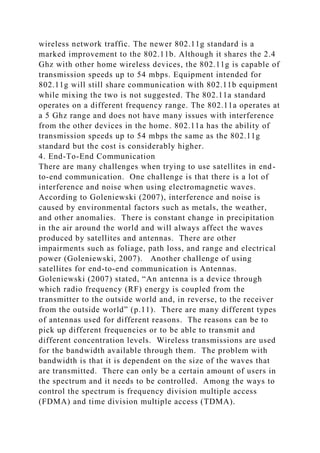 wireless network traffic. The newer 802.11g standard is a
marked improvement to the 802.11b. Although it shares the 2.4
Ghz with other home wireless devices, the 802.11g is capable of
transmission speeds up to 54 mbps. Equipment intended for
802.11g will still share communication with 802.11b equipment
while mixing the two is not suggested. The 802.11a standard
operates on a different frequency range. The 802.11a operates at
a 5 Ghz range and does not have many issues with interference
from the other devices in the home. 802.11a has the ability of
transmission speeds up to 54 mbps the same as the 802.11g
standard but the cost is considerably higher.
4. End-To-End Communication
There are many challenges when trying to use satellites in end-
to-end communication. One challenge is that there is a lot of
interference and noise when using electromagnetic waves.
According to Goleniewski (2007), interference and noise is
caused by environmental factors such as metals, the weather,
and other anomalies. There is constant change in precipitation
in the air around the world and will always affect the waves
produced by satellites and antennas. There are other
impairments such as foliage, path loss, and range and electrical
power (Goleniewski, 2007). Another challenge of using
satellites for end-to-end communication is Antennas.
Goleniewski (2007) stated, “An antenna is a device through
which radio frequency (RF) energy is coupled from the
transmitter to the outside world and, in reverse, to the receiver
from the outside world” (p.11). There are many different types
of antennas used for different reasons. The reasons can be to
pick up different frequencies or to be able to transmit and
different concentration levels. Wireless transmissions are used
for the bandwidth available through them. The problem with
bandwidth is that it is dependent on the size of the waves that
are transmitted. There can only be a certain amount of users in
the spectrum and it needs to be controlled. Among the ways to
control the spectrum is frequency division multiple access
(FDMA) and time division multiple access (TDMA).
 