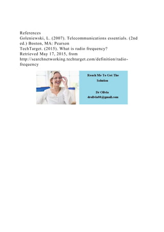 References
Goleniewski, L. (2007). Telecommunications essentials. (2nd
ed.) Boston, MA: Pearson
TechTarget. (2015). What is radio frequency?
Retrieved May 17, 2015, from
http://searchnetworking.techtarget.com/definition/radio-
frequency
 