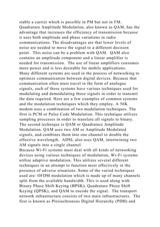 stable a carrier which is possible in PM but not in FM.
Quadrature Amplitude Modulation, also known as QAM, has the
advantage that increases the efficiency of transmission because
it uses both amplitude and phase variations in radio
communications. The disadvantages are that lower levels of
noise are needed to move the signal to a different decision
point. This noise can be a problem with QAM. QAM also
contains an amplitude component and a linear amplifier is
needed for transmission. The use of linear amplifiers consumes
more power and is less desirable for mobile applications.
Many different systems are used in the process of networking to
optimize communication between digital devices. Because that
communication often must travel in the form of analogue
signals, each of those systems have various techniques used for
modulating and demodulating those signals in order to transmit
the data required. Here are a few examples of common systems
and the modulation techniques which they employ. A 56K
modem uses a combination of two modulation techniques. The
first is PCM or Pulse Code Modulation. This technique utilizes
sampling processes in order to translate all signals to binary.
The second technique is QAM or Quadrature Amplitude
Modulation. QAM uses two AM or Amplitude Modulated
signals, and combines them into one channel to double the
effective wavelength. ADSL also uses QAM, intertwining two
AM signals into a single channel.
Because Wi-Fi systems must deal with all kinds of networking
devices using various techniques of modulation, Wi-Fi systems
utilize adaptive modulation. This utilizes several different
techniques in an attempt to function most effectively in the
presence of adverse situations. Some of the varied techniques
used are: OFDM modulation which is made up of many channels
split from the available bandwidth. This is used along with
Binary Phase Shift Keying (BPSK), Quadrature Phase Shift
Keying (QPSK), and QAM to encode the signal. The transport
network infrastructure consists of two main infrastructures. The
first is known as Plesiochronous Digital Hierarchy (PDH) and
 
