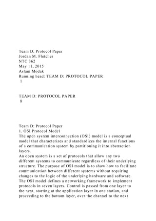 Team D: Protocol Paper
Jordan M. Fletcher
NTC 362
May 11, 2015
Aslam Modak
Running head: TEAM D: PROTOCOL PAPER
1
TEAM D: PROTOCOL PAPER
8
Team D: Protocol Paper
1. OSI Protocol Model
The open system interconnection (OSI) model is a conceptual
model that characterizes and standardizes the internal functions
of a communication system by partitioning it into abstraction
layers.
An open system is a set of protocols that allow any two
different systems to communicate regardless of their underlying
structure. The purpose of OSI model is to show how to facilitate
communication between different systems without requiring
changes to the logic of the underlying hardware and software.
The OSI model defines a networking framework to implement
protocols in seven layers. Control is passed from one layer to
the next, starting at the application layer in one station, and
proceeding to the bottom layer, over the channel to the next
 