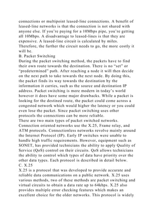 connections or multipoint leased-line connections. A benefit of
leased-line networks is that the connection is not shared with
anyone else. If you’re paying for a 10Mbps pipe, you’re getting
all 10Mbps. A disadvantage to leased-lines is that they are
expensive. A leased-line circuit is calculated by miles.
Therefore, the further the circuit needs to go, the more costly it
will be.
B. Packet Switching
During the packet switching method, the packets have to find
their own route towards the destination. There is no “set” or
“predetermined” path. After reaching a node it will then decide
on the next path to take towards the next node. By doing this,
the packet finds its way towards the destination by the
information it carries, such as the source and destination IP
address. Packet switching is more modern in today’s world
however it does have some major drawbacks. While a packet is
looking for the destined route, the packet could come across a
congested network which would higher the latency or you could
even lose the packet. Since packet switching uses other
protocols the connections can be more reliable.
There are two main types of packet switched networks.
Connection oriented networks use the X.25, Frame relay, and
ATM protocols. Connectionless networks revolve mainly around
the Internet Protocol (IP). Early IP switches were unable to
handle high traffic requirements. However, equipment such as
SONET, has provided technicians the ability to apply Quality of
Service (QoS) control on their circuits. QoS allows technicians
the ability to control which types of data have priority over the
other data types. Each protocol is described in detail below.
C. X.25
X.25 is a protocol that was developed to provide accurate and
reliable data communications on a public network. X.25 uses
various methods, two of these methods are packet switching and
virtual circuits to obtain a data rate up to 64kbps. X.25 also
provides multiple error checking features which makes an
excellent choice for the older networks. This protocol is widely
 