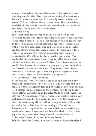 accepted throughout the world because of its extensive error
checking capabilities. Since packet switching does not use a
dedicated virtual circuit and it’s actually connectionless in
nature, X.25 establishes these connections. The connection is
established, the data is transferred, and when it’s all said and
over with, the connection is terminated.
D. Frame Relay
The frame relay technology is based on the X.25 packet
switching technology. However, there is no error checking with
frame relay because it uses a fast packet switching technology.
Today’s digital and optical networks generally transfer data
with a very low error rate. The end station or node actually
handles all the errors that were generated. Frame relay does
reduce the amount of overhead associated with the data
transmission, this allows for faster packet-switching. The
bandwidth obtained from frame relay is called Committed
Information Rate which uses a T1 line. Since frame relays can
handle data bursts, the customer might actually use more than
the Committed Information Rate if any is available. Since
customers take advantage of this the phone companies have
consistently increased the customer’s usage rate.
E. Asynchronous Transfer Mode
Asynchronous Transfer Mode takes cells and cuts them into
blocks of information. The cells are a fixed variable and only
contain 5 bytes of header data and 48 bytes of information. This
field carries the data used and the contents inside the header
which allows Asynchronous Transfer Mode to work. Also, the
only way Asynchronous Transfer Mode can work is with a very
high transfer speed, fiber optics is preferred. The hardware
which is performing all the cell switching is what makes this
method a faster data transfer technology. The software
determines the length of the packets which means switching
needs to be done. Asynchronous Transfer Mode is faster than
any existing packet switching network and frame relay.
F. Transfer Control Protocol/ Internet Protocol
TCP/IP (Transfer Control Protocol / Internet Protocol) offer 3
 