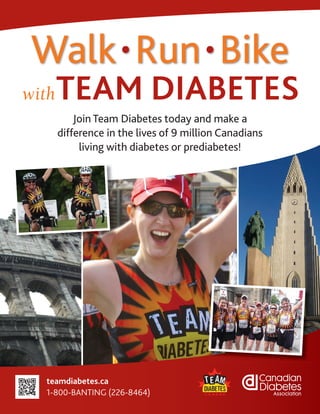 Walk • Run • Bike
with   TEAM DIABETES
           Join Team Diabetes today and make a
       difference in the lives of 9 million Canadians
            living with diabetes or prediabetes!




  teamdiabetes.ca
  1-800-BANTING (226-8464)
 