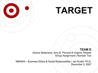 TEAM D Keisha Matieriene, Amy B. Perrault & Virginia Tibbetts Group Assignment | Number Two MBA605 – Business Ethics & Social Responsibility | Jan Ruder, Ph.D. December 2, 2007 TARGET 