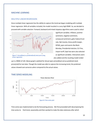 10
MACHINE LEARNING
MULTIPLE LINEAR REGRESSION
Since multiple linear regression has the ability to capture the trend we began modeling with multiple
linear regression. With all variables included, the model resulted in a very high RSME. So, we decided to
proceed with variable selection. Forward, backward and mixed stepwise algorithms were used to select
significant variables. Inflation, positive
sentiment, negative sentiment,
compound sentiment, gold, Federal fund
rate, Net income, Gross profit margin,
SP500_open and events like Black
Monday, Presidential election, EU Fine,
import tariff, Sept low were also selected
as significant variables. Interactions were
also added and the resulting model ended
up in a RMSE of 120. Above graph is plotted for Actual open prices(blue) versus predicted stock
prices(red) for test data. Though the model was able to capture the increasing trend, the predicted
values showed vast variances when compared to the actual values.
TIME SERIES MODELING
Figure 8: Time series plot
Time series was implemented to do the forecasting process. We first proceeded with decomposing the
time series to find trend, seasonality and then worked to make the data stationary after which
Figure 7: Actual(blue) vs predicted(red) stock price using
Linear regression
 