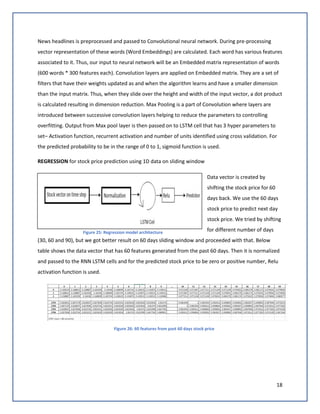 18
News headlines is preprocessed and passed to Convolutional neural network. During pre-processing
vector representation of these words (Word Embeddings) are calculated. Each word has various features
associated to it. Thus, our input to neural network will be an Embedded matrix representation of words
(600 words * 300 features each). Convolution layers are applied on Embedded matrix. They are a set of
filters that have their weights updated as and when the algorithm learns and have a smaller dimension
than the input matrix. Thus, when they slide over the height and width of the input vector, a dot product
is calculated resulting in dimension reduction. Max Pooling is a part of Convolution where layers are
introduced between successive convolution layers helping to reduce the parameters to controlling
overfitting. Output from Max pool layer is then passed on to LSTM cell that has 3 hyper parameters to
set– Activation function, recurrent activation and number of units identified using cross validation. For
the predicted probability to be in the range of 0 to 1, sigmoid function is used.
REGRESSION for stock price prediction using 1D data on sliding window
Data vector is created by
shifting the stock price for 60
days back. We use the 60 days
stock price to predict next day
stock price. We tried by shifting
for different number of days
(30, 60 and 90), but we got better result on 60 days sliding window and proceeded with that. Below
table shows the data vector that has 60 features generated from the past 60 days. Then it is normalized
and passed to the RNN LSTM cells and for the predicted stock price to be zero or positive number, Relu
activation function is used.
Figure 26: 60 features from past 60 days stock price
Figure 25: Regression model architecture
 