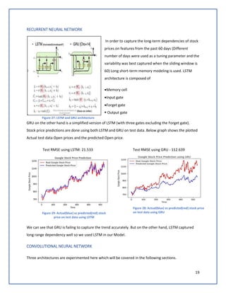 19
RECURRENT NEURAL NETWORK
In order to capture the long-term dependencies of stock
prices on features from the past 60 days (Different
number of days were used as a tuning parameter and the
variability was best captured when the sliding window is
60) Long short-term memory modeling is used. LSTM
architecture is composed of
•Memory cell
•Input gate
•Forget gate
▪ Output gate
GRU on the other hand is a simplified version of LSTM (with three gates excluding the Forget gate).
Stock price predictions are done using both LSTM and GRU on test data. Below graph shows the plotted
Actual test data Open prices and the predicted Open price.
Test RMSE using LSTM: 21.533 Test RMSE using GRU - 112.639
We can see that GRU is failing to capture the trend accurately. But on the other hand, LSTM captured
long range dependency well so we used LSTM in our Model.
CONVOLUTIONAL NEURAL NETWORK
Three architectures are experimented here which will be covered in the following sections.
Figure 27: LSTM and GRU architecture
Figure 29: Actual(blue) vs predicted(red) stock
price on test data using LSTM
Figure 28: Actual(blue) vs predicted(red) stock price
on test data using GRU
 
