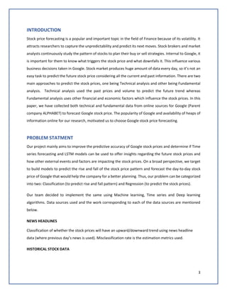 3
INTRODUCTION
Stock price forecasting is a popular and important topic in the field of Finance because of its volatility. It
attracts researchers to capture the unpredictability and predict its next moves. Stock brokers and market
analysts continuously study the pattern of stocks to plan their buy or sell strategies. Internal to Google, it
is important for them to know what triggers the stock price and what downfalls it. This influence various
business decisions taken in Google. Stock market produces huge amount of data every day, so it’s not an
easy task to predict the future stock price considering all the current and past information. There are two
main approaches to predict the stock prices, one being Technical analysis and other being Fundamental
analysis. Technical analysis used the past prices and volume to predict the future trend whereas
Fundamental analysis uses other financial and economic factors which influence the stock prices. In this
paper, we have collected both technical and fundamental data from online sources for Google (Parent
company ALPHABET) to forecast Google stock price. The popularity of Google and availability of heaps of
information online for our research, motivated us to choose Google stock price forecasting.
PROBLEM STATMENT
Our project mainly aims to improve the predictive accuracy of Google stock prices and determine if Time
series forecasting and LSTM models can be used to offer insights regarding the future stock prices and
how other external events and factors are impacting the stock prices. On a broad perspective, we target
to build models to predict the rise and fall of the stock price pattern and forecast the day-to-day stock
price of Google that would help the company for a better planning. Thus, our problem can be categorized
into two: Classification (to predict rise and fall pattern) and Regression (to predict the stock prices).
Our team decided to implement the same using Machine learning, Time series and Deep learning
algorithms. Data sources used and the work corresponding to each of the data sources are mentioned
below.
NEWS HEADLINES
Classification of whether the stock prices will have an upward/downward trend using news headline
data (where previous day’s news is used). Misclassification rate is the estimation metrics used.
HISTORICAL STOCK DATA
 